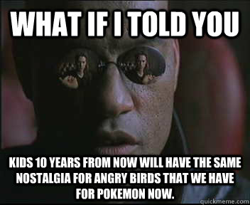 What if I told you Kids 10 years from now will have the same nostalgia for Angry Birds that we have for Pokemon now.  Morpheus SC