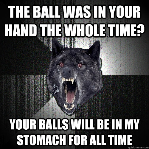The ball was in your hand the whole time? Your balls will be in my stomach for all time - The ball was in your hand the whole time? Your balls will be in my stomach for all time  Insanity Wolf