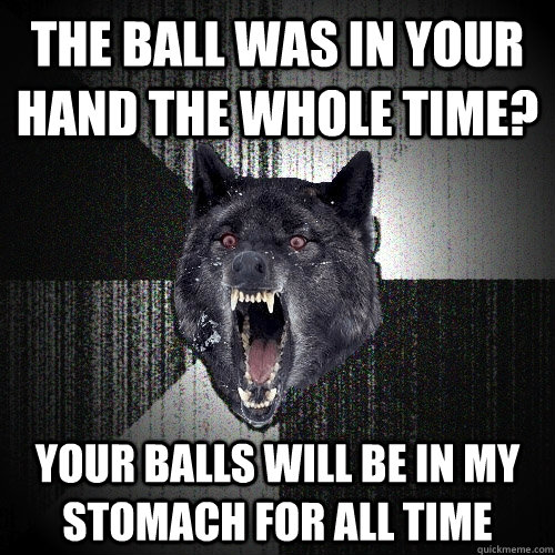 The ball was in your hand the whole time? Your balls will be in my stomach for all time  Insanity Wolf