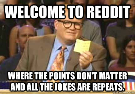 WELCOME TO reddit where the points don't matter and all the jokes are repeats.   Whose Line