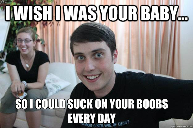 I wish I was your baby... So I could suck on your boobs every day  Overly Attached Boyfriend