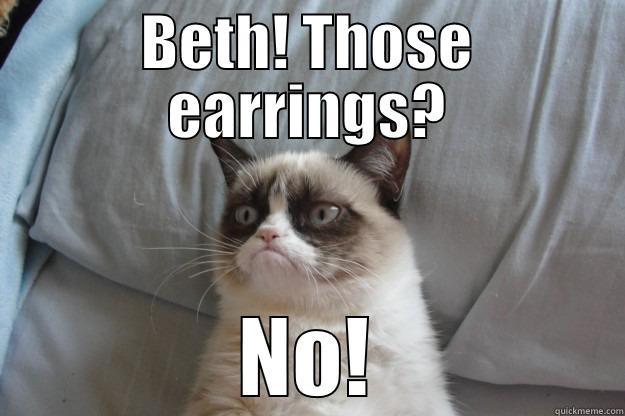 BETH! THOSE EARRINGS? NO! Grumpy Cat