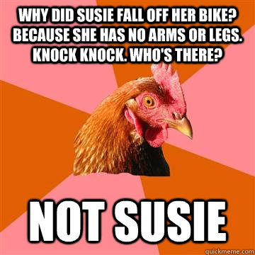 Why did Susie fall off her bike? Because she has no arms or legs. Knock Knock. Who's There? Not Susie  - Why did Susie fall off her bike? Because she has no arms or legs. Knock Knock. Who's There? Not Susie   Anti-Joke Chicken