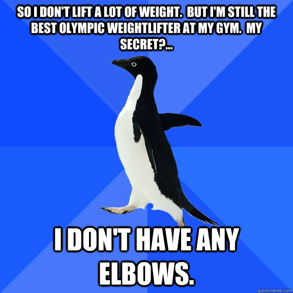 So I don't lift a LOT of weight.  But I'm still the best Olympic weightlifter at my gym.  My secret?... I don't have any elbows.  Socially Awkward Penguin