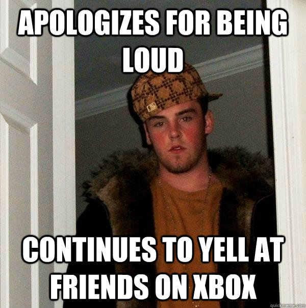 Apologizes for being loud  Continues to yell at friends on xbox  Scumbag Steve