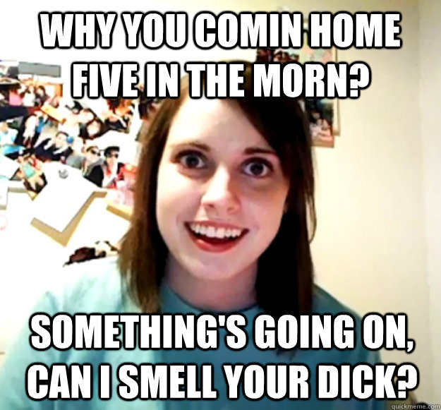 Why you comin home five in the morn? Something's going on, can I smell your dick?  Overly Attached Girlfriend