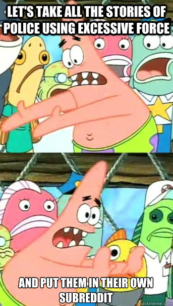 let's take all the stories of police using excessive force and put them in their own subreddit  Push it somewhere else Patrick