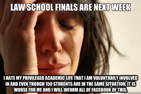 Law school finals are next week I hate my privileged academic life that i am voluntarily involved in and even though 150 students are in the same situation, it is worse for me and I will inform all of facebook of this.  First World Problems