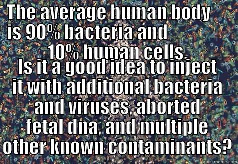 THE AVERAGE HUMAN BODY      IS 90% BACTERIA AND                  10% HUMAN CELLS. IS IT A GOOD IDEA TO INJECT IT WITH ADDITIONAL BACTERIA AND VIRUSES, ABORTED FETAL DNA, AND MULTIPLE OTHER KNOWN CONTAMINANTS? Misc