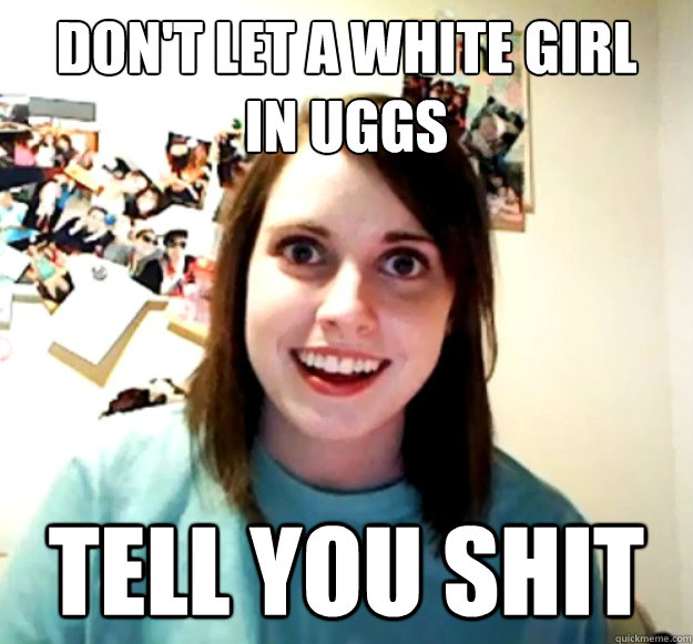 don't let a white girl
in uggs tell you shit  Overly Attached Girlfriend