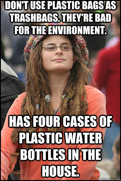 Don't use plastic bags as trashbags. They're bad for the environment. Has four cases of plastic water bottles in the house.   