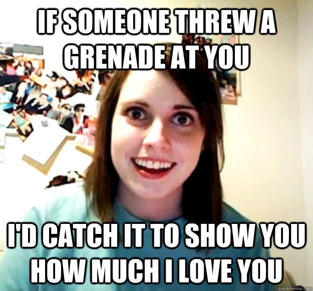 if someone threw a grenade at you i'd catch it to show you how much i love you  Overly Attached Girlfriend