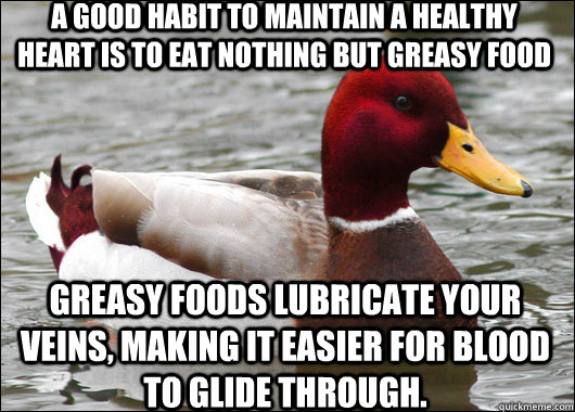 a good habit to maintain a healthy heart is to eat nothing but greasy food greasy foods lubricate your veins, making it easier for blood to glide through.  Malicious Advice Mallard