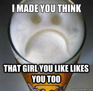 I made you think that girl you like likes you too  Confession Beer