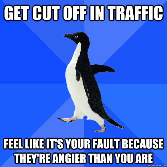 get cut off in traffic feel like it's your fault because they're angier than you are  Socially Awkward Penguin