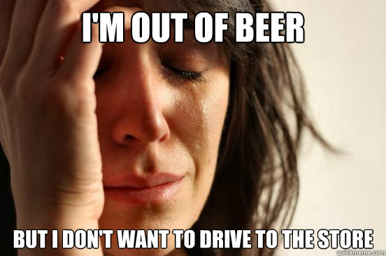 I'm out of beer but I don't want to drive to the store  First World Problems