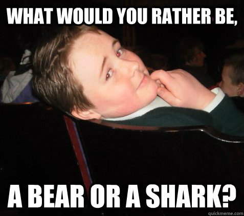 WHAT WOULD YOU RATHER BE, A BEAR OR A SHARK?  