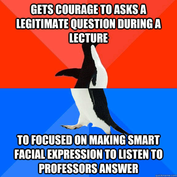 Gets courage to asks a legitimate question during a lecture To focused on making smart facial expression to listen to professors answer  