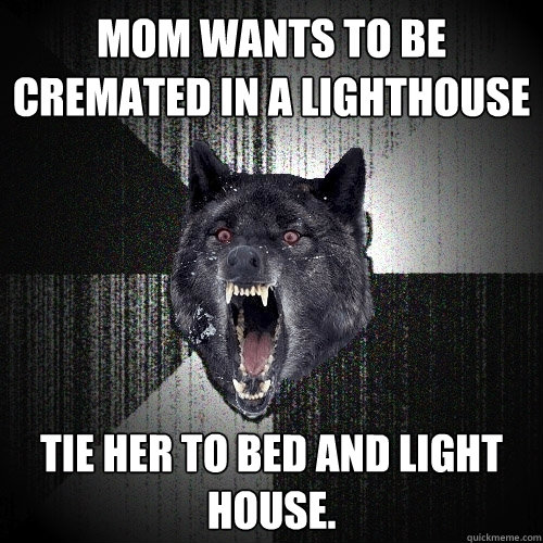 Mom wants to be cremated in a lighthouse Tie her to bed and light house.  Insanity Wolf
