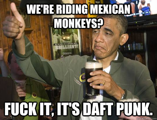 We're riding mexican monkeys? Fuck it, it's Daft punk.  Upvoting Obama