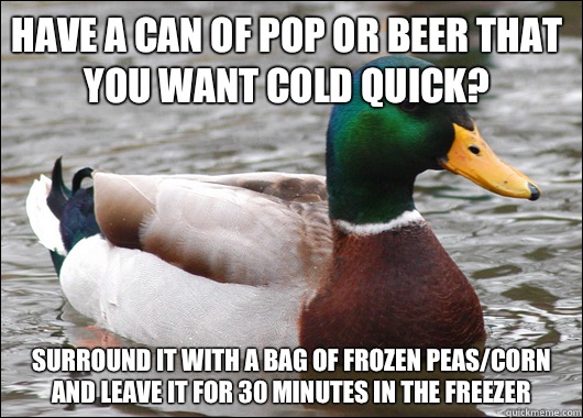Have a can of pop or beer that you want cold quick? Surround it with a bag of frozen peas/corn and leave it for 30 minutes in the freezer   Actual Advice Mallard