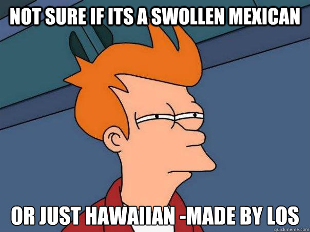 not sure if its a swollen Mexican or just Hawaiian -made by los  Futurama Fry
