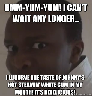 Hmm-yum-yum! I can't wait any longer... i luuurve the taste of johnny's hot steamin' white cum in my mouth! It's Deeelicious!  KSIolajidebt