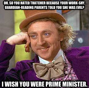 Oh, so you hated Thatcher because your work-shy, Guardian-reading parents told you she was evil? I wish you were Prime Minister. - Oh, so you hated Thatcher because your work-shy, Guardian-reading parents told you she was evil? I wish you were Prime Minister.  Condescending Wonka