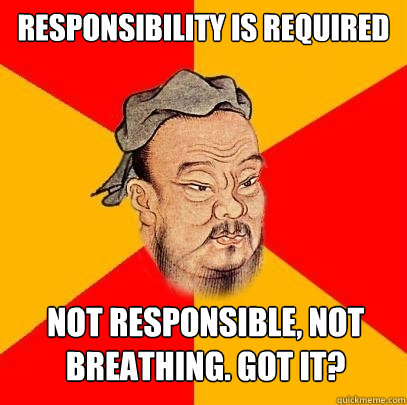 Responsibility is required not responsible, not breathing. got it?  Confucius says