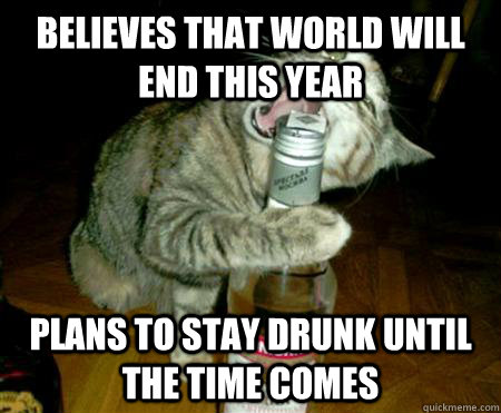 Believes that world will end this year Plans to stay drunk until the time comes  