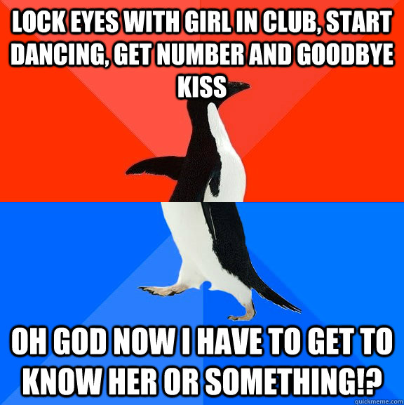 Lock eyes with girl in club, start dancing, get number and goodbye kiss Oh god now I have to get to know her or something!?  Socially Awesome Awkward Penguin