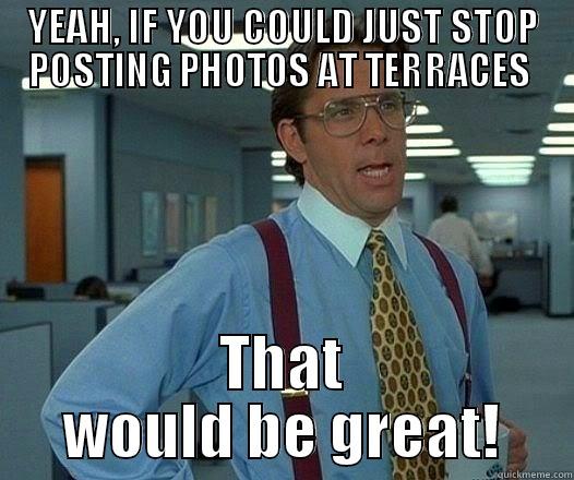 YEAH, IF YOU COULD JUST STOP POSTING PHOTOS AT TERRACES  THAT WOULD BE GREAT! Office Space Lumbergh