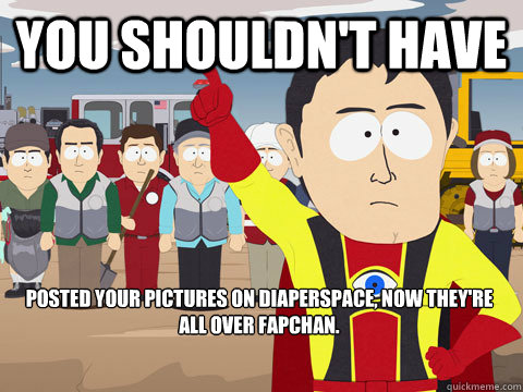 You shouldn't have Posted your pictures on diaperspace, now they're all over fapchan.  Captain Hindsight