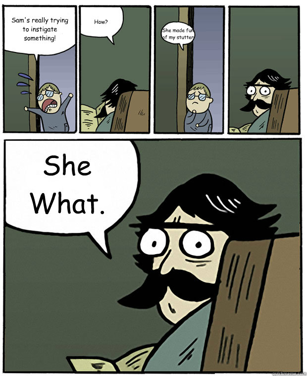 Sam's really trying to instigate something! How? She made fun of my stutter She What.  Stare Dad