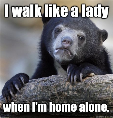 I walk like a lady when I'm home alone.  Confession Bear