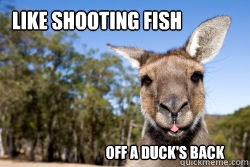 Like shooting fish Off a duck's back  Mixed Metaphor Marsupial