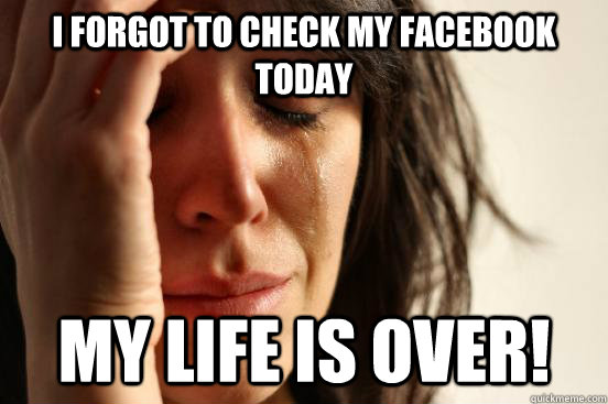 I forgot to check my facebook today My life is over!  First World Problems