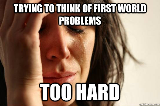 Trying to think of first world problems too hard  First World Problems