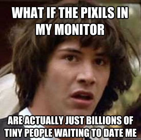 what if the pixils in my monitor are actually just billions of tiny people waiting to date me - what if the pixils in my monitor are actually just billions of tiny people waiting to date me  conspiracy keanu