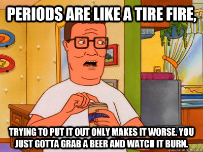 Periods are like a tire fire, Trying to put it out only makes it worse. You just gotta grab a beer and watch it burn. - Periods are like a tire fire, Trying to put it out only makes it worse. You just gotta grab a beer and watch it burn.  Hank Hill Wisdom