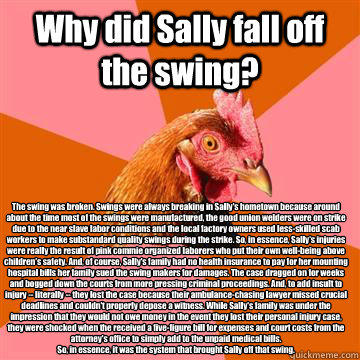 Why did Sally fall off the swing? The swing was broken. Swings were always breaking in Sally's hometown because around about the time most of the swings were manufactured, the good union welders were on strike due to the near slave labor conditions and th - Why did Sally fall off the swing? The swing was broken. Swings were always breaking in Sally's hometown because around about the time most of the swings were manufactured, the good union welders were on strike due to the near slave labor conditions and th  Anti-Joke Chicken