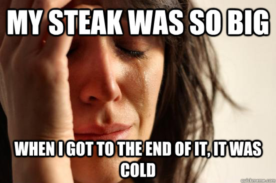 My steak was so big when i got to the end of it, it was cold  First World Problems