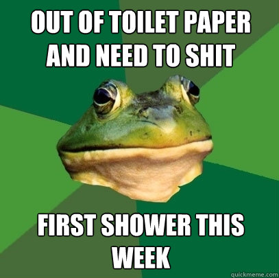 out of toilet paper and need to shit first shower this week  Foul Bachelor Frog
