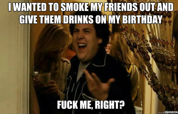 I wanted to smoke my friends out and give them drinks on my birthday FUCK ME, RIGHT?  fuck me right