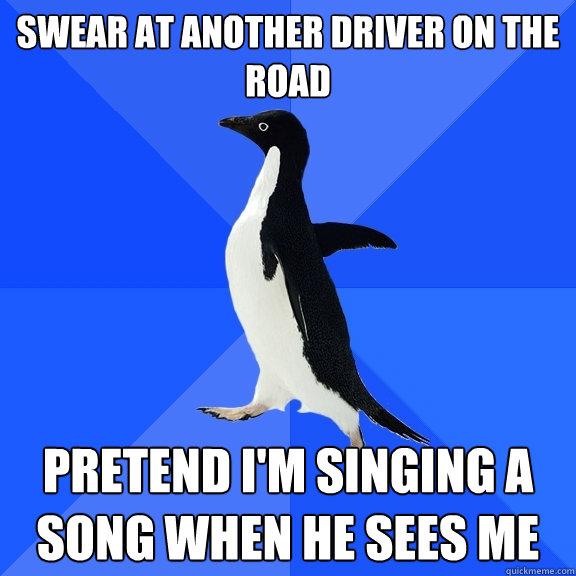 Swear at another driver on the road Pretend I'm singing a song when he sees me  Socially Awkward Penguin