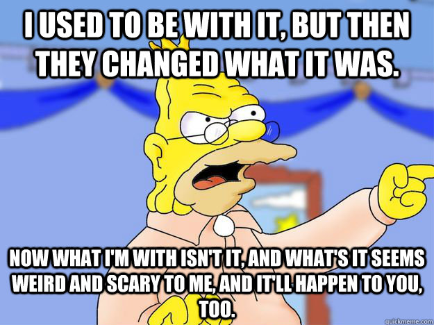 I used to be with it, but then they changed what it was.  Now what I'm with isn't it, and what's it seems weird and scary to me, and it'll happen to you, too. - I used to be with it, but then they changed what it was.  Now what I'm with isn't it, and what's it seems weird and scary to me, and it'll happen to you, too.  grandpa simpson