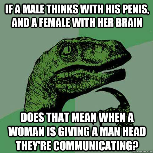 If a male thinks with his penis, and a female with her brain does that mean when a woman is giving a man head they're communicating? - If a male thinks with his penis, and a female with her brain does that mean when a woman is giving a man head they're communicating?  Philosoraptor