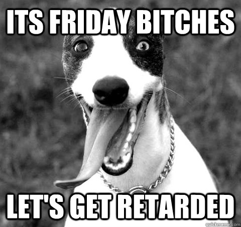 ITS FRIDAY BITCHES LET'S GET RETARDED  