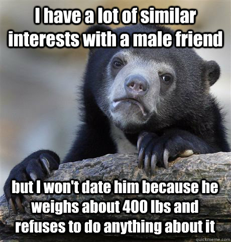 I have a lot of similar interests with a male friend but I won't date him because he weighs about 400 lbs and refuses to do anything about it - I have a lot of similar interests with a male friend but I won't date him because he weighs about 400 lbs and refuses to do anything about it  Confession Bear