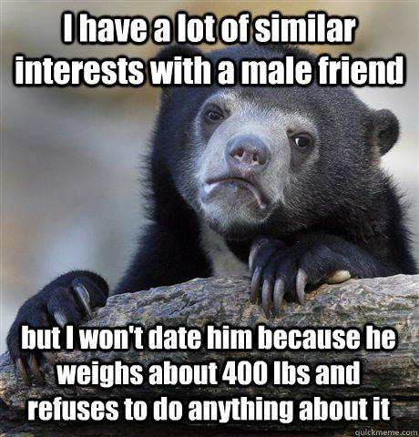 I have a lot of similar interests with a male friend but I won't date him because he weighs about 400 lbs and refuses to do anything about it  Confession Bear